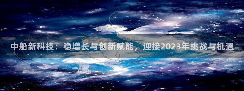 中船新科技：稳增长与创新赋能，迎接2023年挑战与机遇